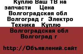 Куплю Ваш ТВ на запчасти  › Цена ­ 1 500 - Волгоградская обл., Волгоград г. Электро-Техника » Куплю   . Волгоградская обл.,Волгоград г.